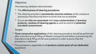 Objective:
The cleaning validation demonstrates
• The effectiveness of cleaning procedures
• The cleaning procedure consistently removes residues of the substance
previously manufactured down to levels that are acceptable
• Ensure no risks are associated with cross-contamination of previous
products, residues of cleaning agents as well as control of potential
microbial contaminants
Scope:
• Three consecutive applications of the cleaning procedure should be performed
after manufacturing & filling of Marker compound and before commencing the
manufacturing & filling of the next products in order to prove that the
procedure is validated.
• This procedure is applicable to all product contact parts of non-dedicated
equipment.
 