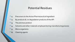 Potential Residues
• 1. Precursors to the Active Pharmaceutical Ingredient
• 2. By products & / or degradation products of the API
• 3. The previous product
• 4. Solvents and other materials employed during manufacturing process
• 5. Micro-organisms
• 6. Cleaning agents
 