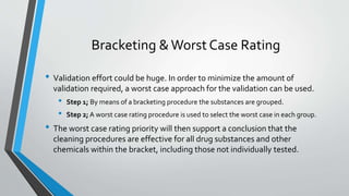 Bracketing &Worst Case Rating
• Validation effort could be huge. In order to minimize the amount of
validation required, a worst case approach for the validation can be used.
• Step 1; By means of a bracketing procedure the substances are grouped.
• Step 2; A worst case rating procedure is used to select the worst case in each group.
• The worst case rating priority will then support a conclusion that the
cleaning procedures are effective for all drug substances and other
chemicals within the bracket, including those not individually tested.
 