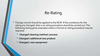 Re-Rating
• Change control should be applied to the WCR. If the conditions for the
rating are changed, then a re-rating procedure should be carried out.The
following listing gives examples where a formal re-rating procedure may be
required:
• Changed cleaning method / process
• Changed / additional new product
• Changed / new equipment
 