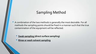 Sampling Method
• A combination of the two methods is generally the most desirable. For all
methods the sampling points should be fixed in a manner such that the true
contamination of the equipment will be reflected.
• Swab sampling (direct surface sampling)
• Rinse or wash solvent sampling
 