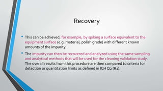 Recovery
• This can be achieved, for example, by spiking a surface equivalent to the
equipment surface (e.g. material, polish grade) with different known
amounts of the impurity.
• The impurity can then be recovered and analyzed using the same sampling
and analytical methods that will be used for the cleaning validation study.
The overall results from this procedure are then compared to criteria for
detection or quantitation limits as defined in ICH Q2 (R1).
 