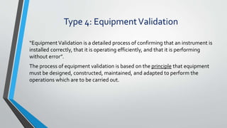 Type 4: EquipmentValidation
“EquipmentValidation is a detailed process of confirming that an instrument is
installed correctly, that it is operating efficiently, and that it is performing
without error”.
The process of equipment validation is based on the principle that equipment
must be designed, constructed, maintained, and adapted to perform the
operations which are to be carried out.
 