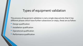 Types of equipment validation
The process of equipment validation is not a single step activity that it has
different phases which have further subsections or steps, these are as follow:
• Design qualification
• Installation qualification
• Operational qualification
• Performance qualification
 