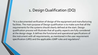 1. Design Qualification (DQ)
“It is a documented verification of design of the equipment and manufacturing
facilities. The main purpose of Design qualification is to make sure that all the
requirements for the systems should clearly defined at the start. Design
qualification process will illustrate that all quality aspects are fully considered
at the design stage. It defines the functional and operational specifications of
the instrument with all requirements, as mentioned in the user requirement
specification (URS) and the applicable cGMP rules and regulations”.
 