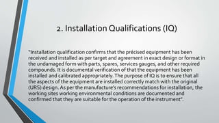 2. Installation Qualifications (IQ)
“Installation qualification confirms that the précised equipment has been
received and installed as per target and agreement in exact design or format in
the undamaged form with parts, spares, services gauges, and other required
compounds. It is documental verification of that the equipment has been
installed and calibrated appropriately.The purpose of IQ is to ensure that all
the aspects of the equipment are installed correctly match with the original
(URS) design. As per the manufacture’s recommendations for installation, the
working sites working environmental conditions are documented and
confirmed that they are suitable for the operation of the instrument”.
 