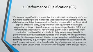 4. Performance Qualification (PQ)
“Performance qualification ensures that the equipment consistently performs
functions according to the mentioned specification which appropriates to its
daily/routine use. It is a documented verification process which verifies that all
aspects of facility, utility, and performance of equipment meeting pre-
assigned acceptance criteria from user requirement specification (URS) and
manufactures specifications. Performance qualification is performed under
controlled conditions that are similar to daily sample analysis and it is
performed on daily basis (at least repeated after a week) when equipment is
used or functioning performed. It is also known as system suitability testing,
its testing frequency is quite higher than that of operational qualification.The
test frequency depends not only on functioning of equipment but also on the
stability of each unit of entire system which contributes to the analysis result”.
 