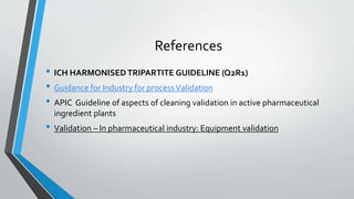 References
• ICH HARMONISEDTRIPARTITE GUIDELINE (Q2R1)
• Guidance for Industry for processValidation
• APIC Guideline of aspects of cleaning validation in active pharmaceutical
ingredient plants
• Validation – In pharmaceutical industry: Equipment validation
 