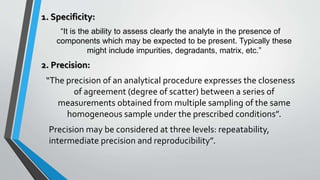 1. Specificity:
“It is the ability to assess clearly the analyte in the presence of
components which may be expected to be present. Typically these
might include impurities, degradants, matrix, etc.”
2. Precision:
“The precision of an analytical procedure expresses the closeness
of agreement (degree of scatter) between a series of
measurements obtained from multiple sampling of the same
homogeneous sample under the prescribed conditions”.
Precision may be considered at three levels: repeatability,
intermediate precision and reproducibility”.
 