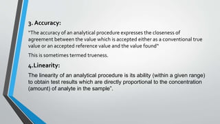 3. Accuracy:
“The accuracy of an analytical procedure expresses the closeness of
agreement between the value which is accepted either as a conventional true
value or an accepted reference value and the value found“
This is sometimes termed trueness.
4.Linearity:
The linearity of an analytical procedure is its ability (within a given range)
to obtain test results which are directly proportional to the concentration
(amount) of analyte in the sample”.
 
