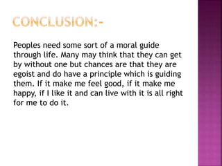 Peoples need some sort of a moral guide
through life. Many may think that they can get
by without one but chances are that they are
egoist and do have a principle which is guiding
them. If it make me feel good, if it make me
happy, if I like it and can live with it is all right
for me to do it.
 