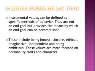  Instrumental values can be defined as
specific methods of behavior. They are not
an end goal but provides the means by which
an end goal can be accomplished.
 These include being honest, sincere, ethical,
imaginative, independent and being
ambitious. These values are more focused on
personality traits and character.
 