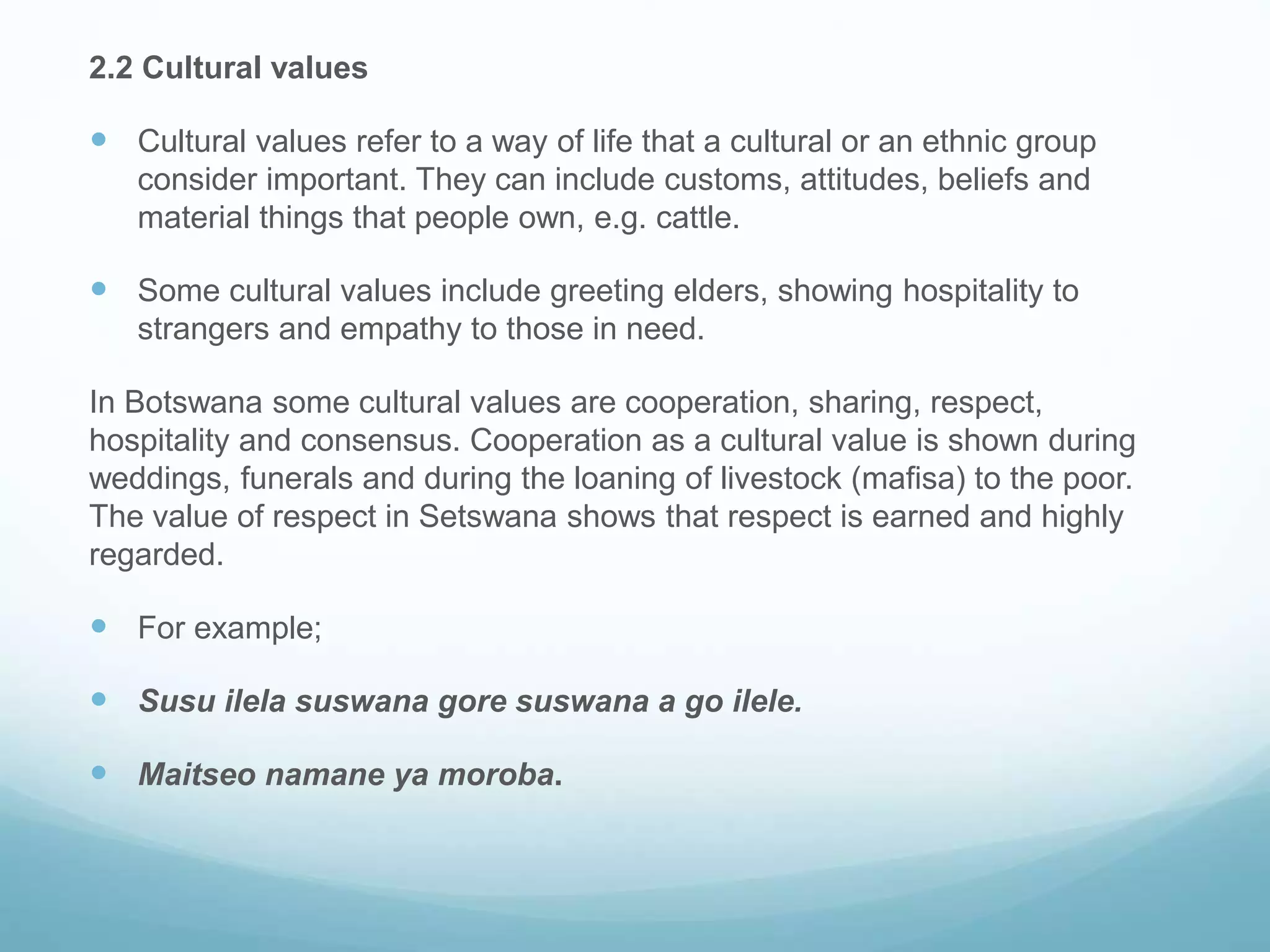 2.2 Cultural values
 Cultural values refer to a way of life that a cultural or an ethnic group
consider important. They can include customs, attitudes, beliefs and
material things that people own, e.g. cattle.
 Some cultural values include greeting elders, showing hospitality to
strangers and empathy to those in need.
In Botswana some cultural values are cooperation, sharing, respect,
hospitality and consensus. Cooperation as a cultural value is shown during
weddings, funerals and during the loaning of livestock (mafisa) to the poor.
The value of respect in Setswana shows that respect is earned and highly
regarded.
 For example;
 Susu ilela suswana gore suswana a go ilele.
 Maitseo namane ya moroba.
 