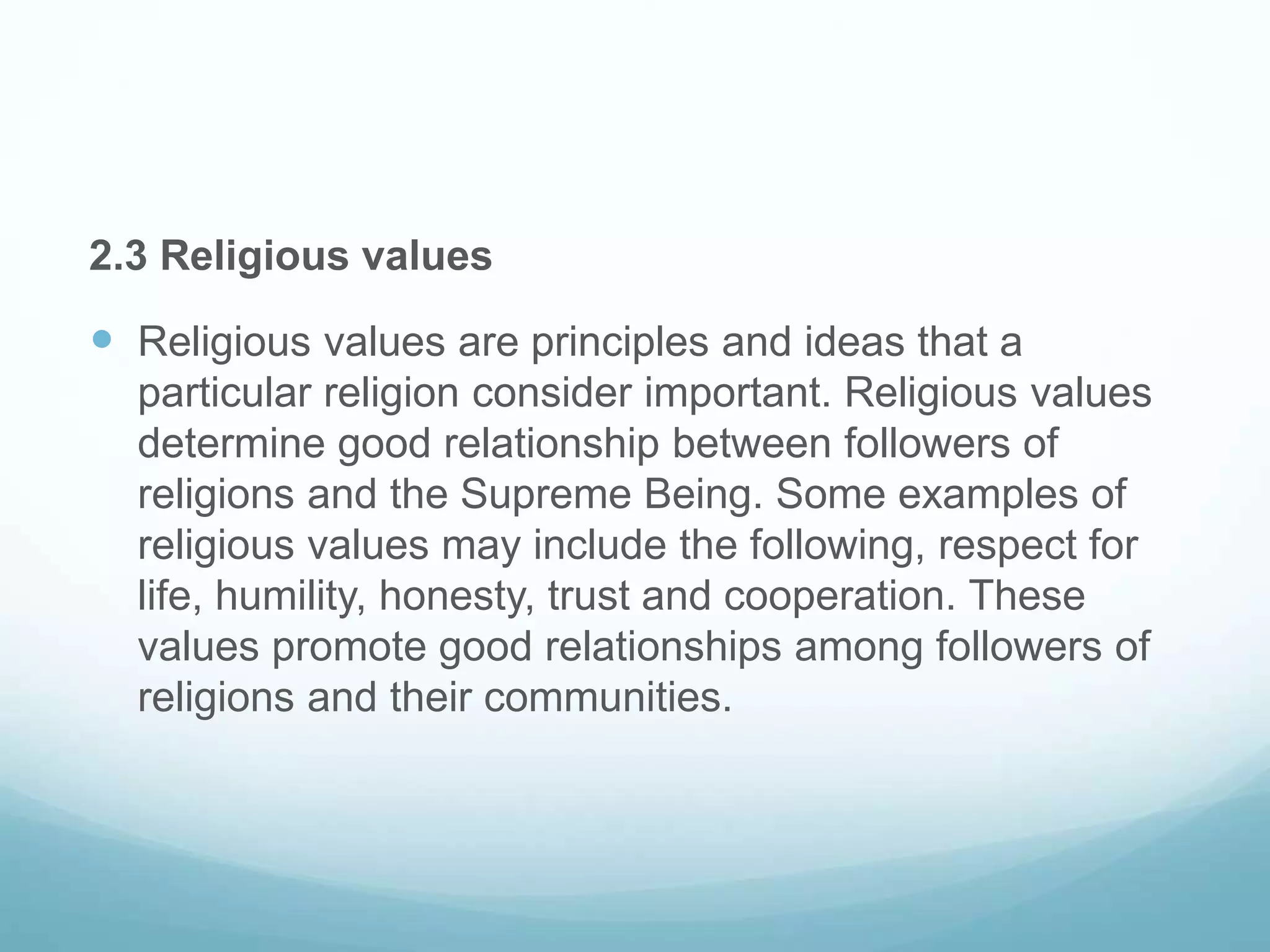 2.3 Religious values
 Religious values are principles and ideas that a
particular religion consider important. Religious values
determine good relationship between followers of
religions and the Supreme Being. Some examples of
religious values may include the following, respect for
life, humility, honesty, trust and cooperation. These
values promote good relationships among followers of
religions and their communities.
 
