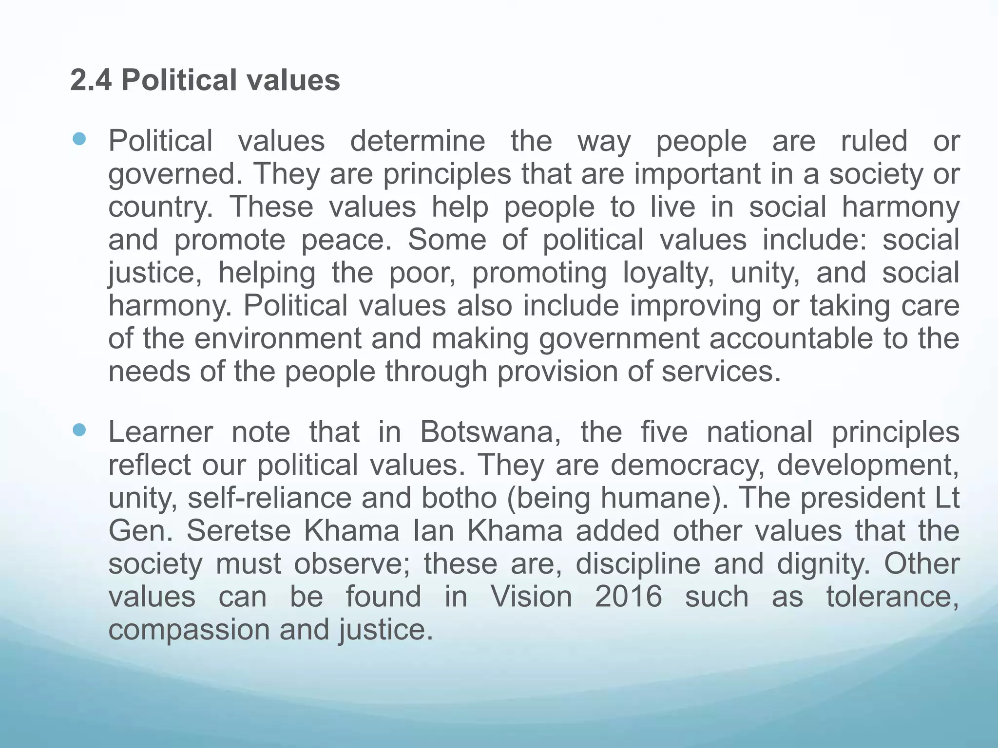 2.4 Political values
 Political values determine the way people are ruled or
governed. They are principles that are important in a society or
country. These values help people to live in social harmony
and promote peace. Some of political values include: social
justice, helping the poor, promoting loyalty, unity, and social
harmony. Political values also include improving or taking care
of the environment and making government accountable to the
needs of the people through provision of services.
 Learner note that in Botswana, the five national principles
reflect our political values. They are democracy, development,
unity, self-reliance and botho (being humane). The president Lt
Gen. Seretse Khama Ian Khama added other values that the
society must observe; these are, discipline and dignity. Other
values can be found in Vision 2016 such as tolerance,
compassion and justice.
 