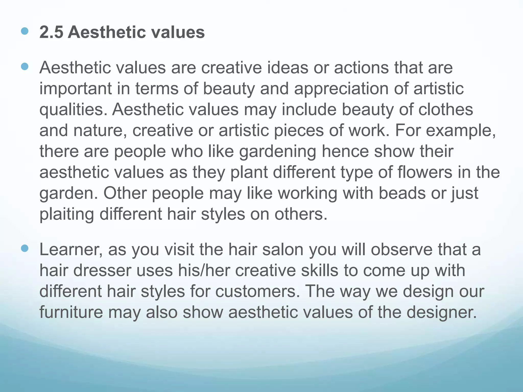  2.5 Aesthetic values
 Aesthetic values are creative ideas or actions that are
important in terms of beauty and appreciation of artistic
qualities. Aesthetic values may include beauty of clothes
and nature, creative or artistic pieces of work. For example,
there are people who like gardening hence show their
aesthetic values as they plant different type of flowers in the
garden. Other people may like working with beads or just
plaiting different hair styles on others.
 Learner, as you visit the hair salon you will observe that a
hair dresser uses his/her creative skills to come up with
different hair styles for customers. The way we design our
furniture may also show aesthetic values of the designer.
 