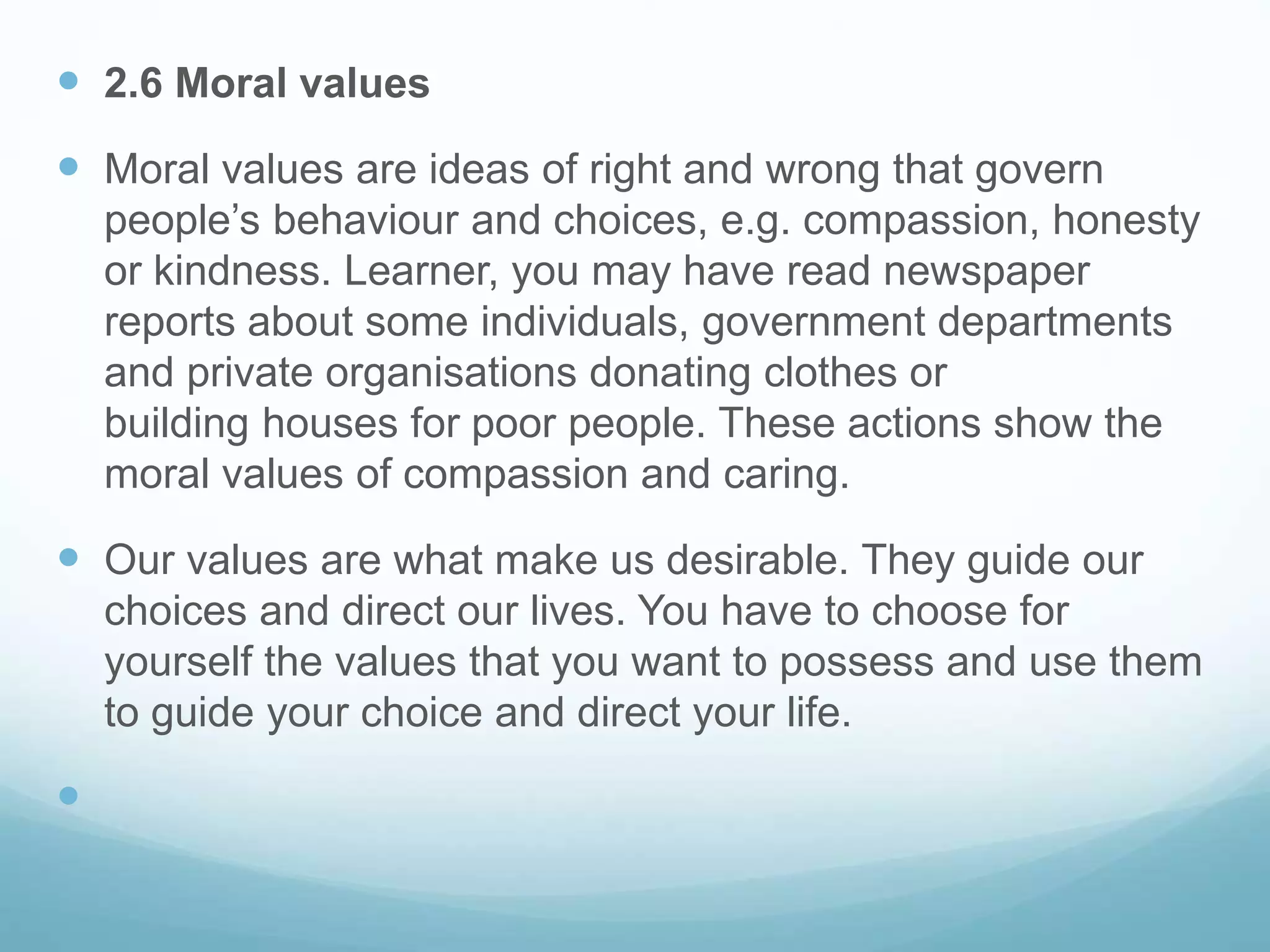  2.6 Moral values
 Moral values are ideas of right and wrong that govern
people’s behaviour and choices, e.g. compassion, honesty
or kindness. Learner, you may have read newspaper
reports about some individuals, government departments
and private organisations donating clothes or
building houses for poor people. These actions show the
moral values of compassion and caring.
 Our values are what make us desirable. They guide our
choices and direct our lives. You have to choose for
yourself the values that you want to possess and use them
to guide your choice and direct your life.

 
