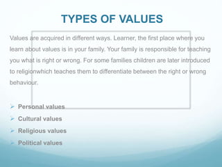 TYPES OF VALUES
Values are acquired in different ways. Learner, the first place where you
learn about values is in your family. Your family is responsible for teaching
you what is right or wrong. For some families children are later introduced
to religionwhich teaches them to differentiate between the right or wrong
behaviour.
 Personal values
 Cultural values
 Religious values
 Political values
 