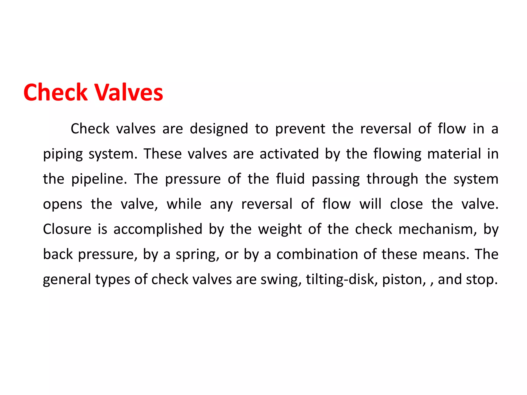 Check Valves
Check valves are designed to prevent the reversal of flow in a
piping system. These valves are activated by the flowing material in
the pipeline. The pressure of the fluid passing through the system
opens the valve, while any reversal of flow will close the valve.
Closure is accomplished by the weight of the check mechanism, by
back pressure, by a spring, or by a combination of these means. The
general types of check valves are swing, tilting-disk, piston, , and stop.
 