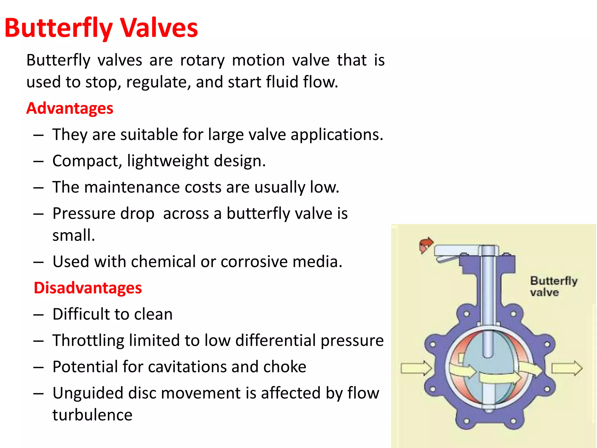 Butterfly Valves
Butterfly valves are rotary motion valve that is
used to stop, regulate, and start fluid flow.
Advantages
– They are suitable for large valve applications.
– Compact, lightweight design.
– The maintenance costs are usually low.
– Pressure drop across a butterfly valve is
small.
– Used with chemical or corrosive media.
Disadvantages
– Difficult to clean
– Throttling limited to low differential pressure
– Potential for cavitations and choke
– Unguided disc movement is affected by flow
turbulence
 