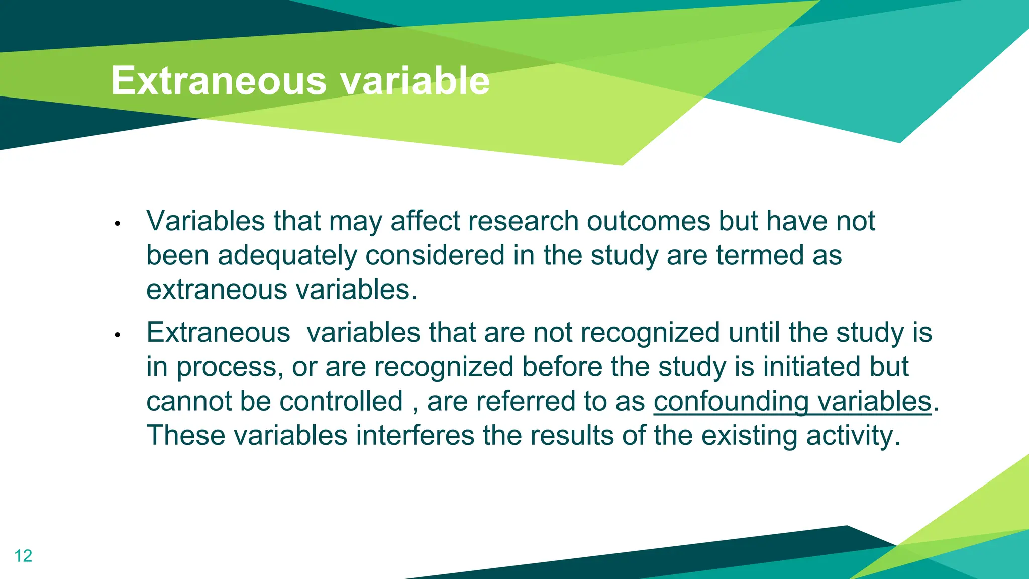 Extraneous variable
• Variables that may affect research outcomes but have not
been adequately considered in the study are termed as
extraneous variables.
• Extraneous variables that are not recognized until the study is
in process, or are recognized before the study is initiated but
cannot be controlled , are referred to as confounding variables.
These variables interferes the results of the existing activity.
12
 