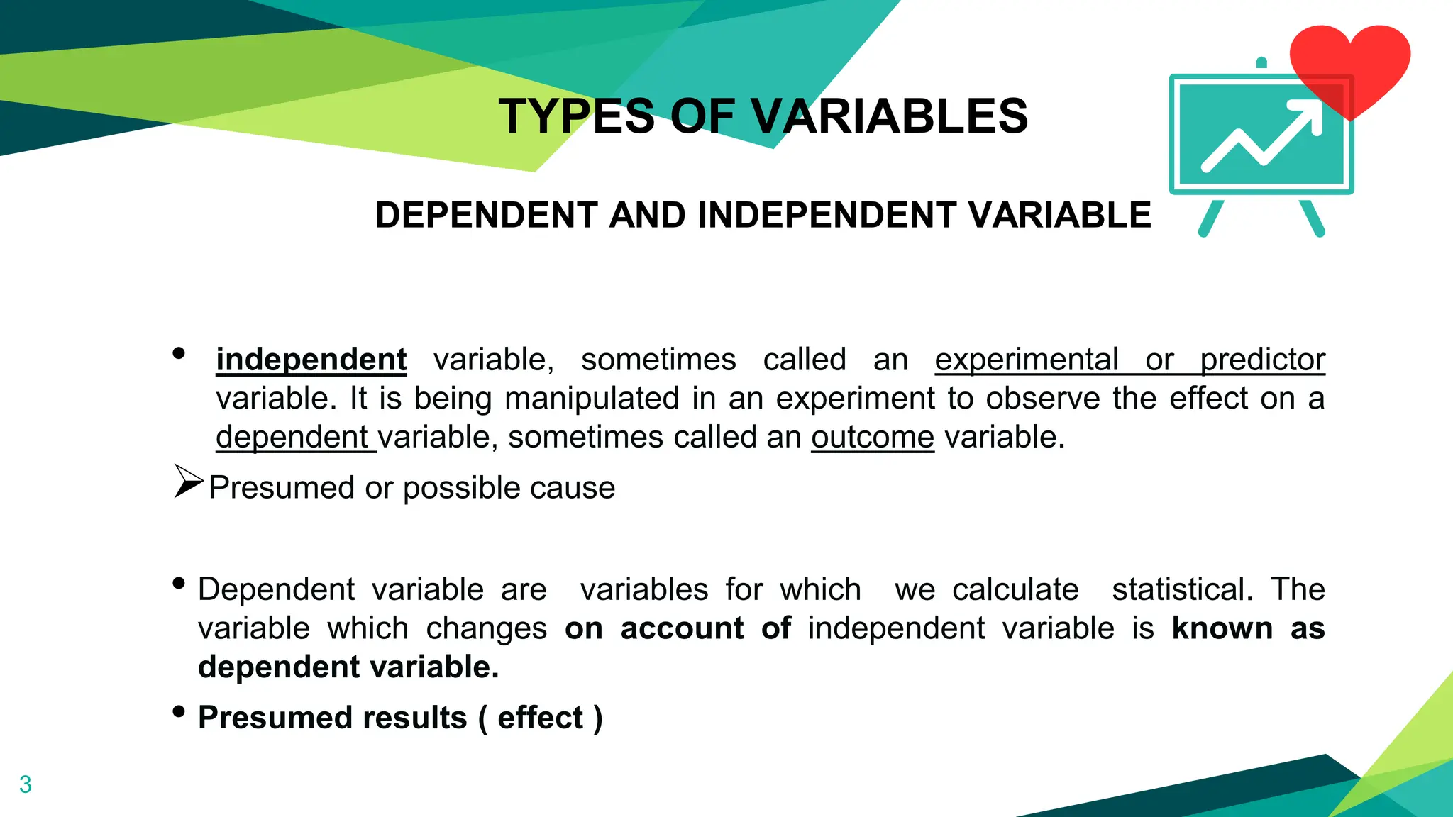 TYPES OF VARIABLES
DEPENDENT AND INDEPENDENT VARIABLE
• independent variable, sometimes called an experimental or predictor
variable. It is being manipulated in an experiment to observe the effect on a
dependent variable, sometimes called an outcome variable.
Presumed or possible cause
• Dependent variable are variables for which we calculate statistical. The
variable which changes on account of independent variable is known as
dependent variable.
• Presumed results ( effect )
3
 