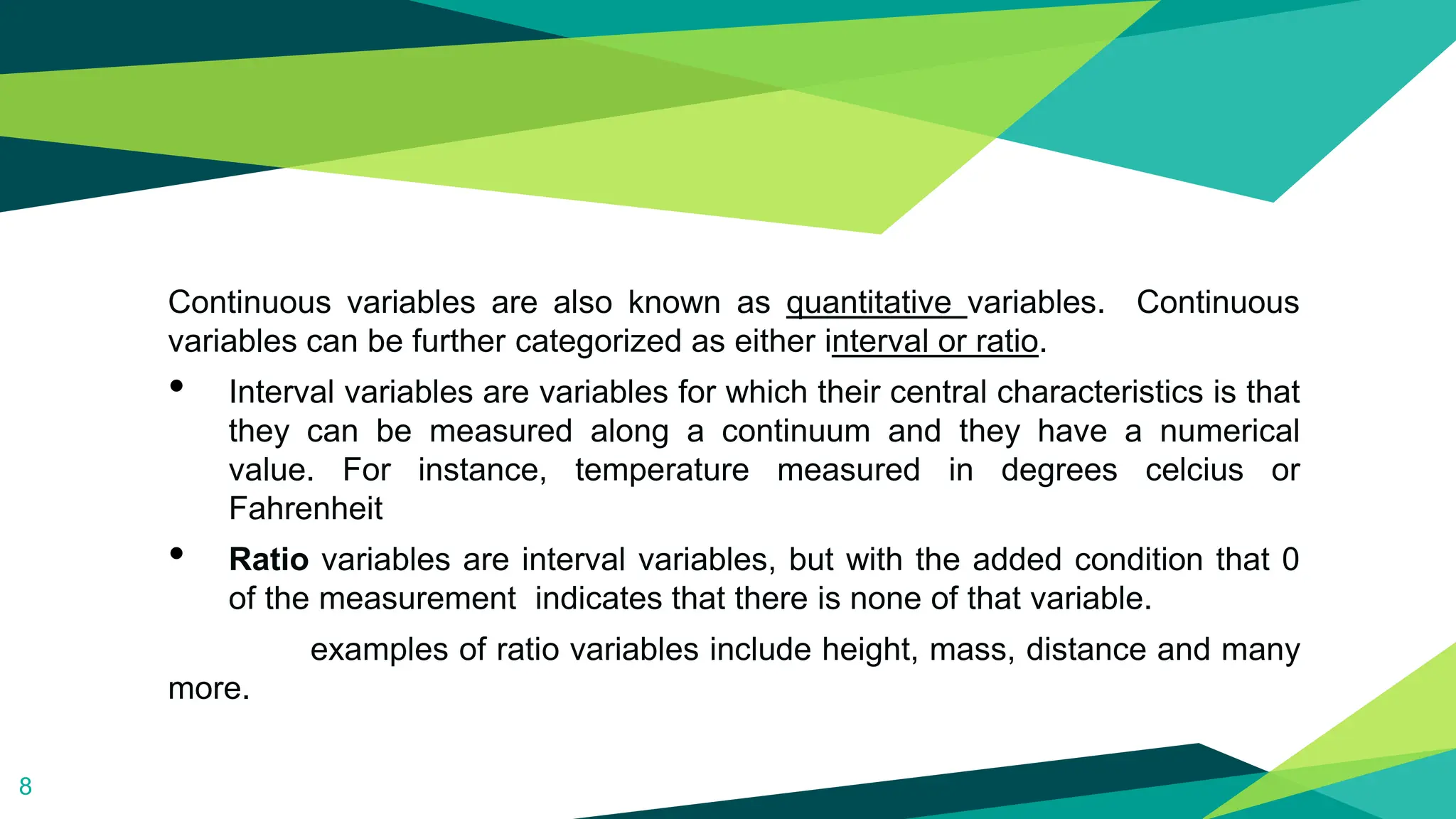 Continuous variables are also known as quantitative variables. Continuous
variables can be further categorized as either interval or ratio.
• Interval variables are variables for which their central characteristics is that
they can be measured along a continuum and they have a numerical
value. For instance, temperature measured in degrees celcius or
Fahrenheit
• Ratio variables are interval variables, but with the added condition that 0
of the measurement indicates that there is none of that variable.
examples of ratio variables include height, mass, distance and many
more.
8
 
