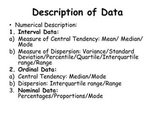Description of Data
• Numerical Description:
1. Interval Data:
a) Measure of Central Tendency: Mean/ Median/
Mode
b) Measure of Dispersion: Variance/Standard
Deviation/Percentile/Quartile/Interquartile
range/Range
2. Ordinal Data:
a) Central Tendency: Median/Mode
b) Dispersion: Interquartile range/Range
3. Nominal Data:
Percentages/Proportions/Mode
 