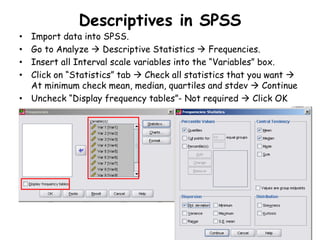 Descriptives in SPSS
• Import data into SPSS.
• Go to Analyze  Descriptive Statistics  Frequencies.
• Insert all Interval scale variables into the “Variables” box.
• Click on “Statistics” tab  Check all statistics that you want 
At minimum check mean, median, quartiles and stdev  Continue
• Uncheck “Display frequency tables”- Not required  Click OK
 