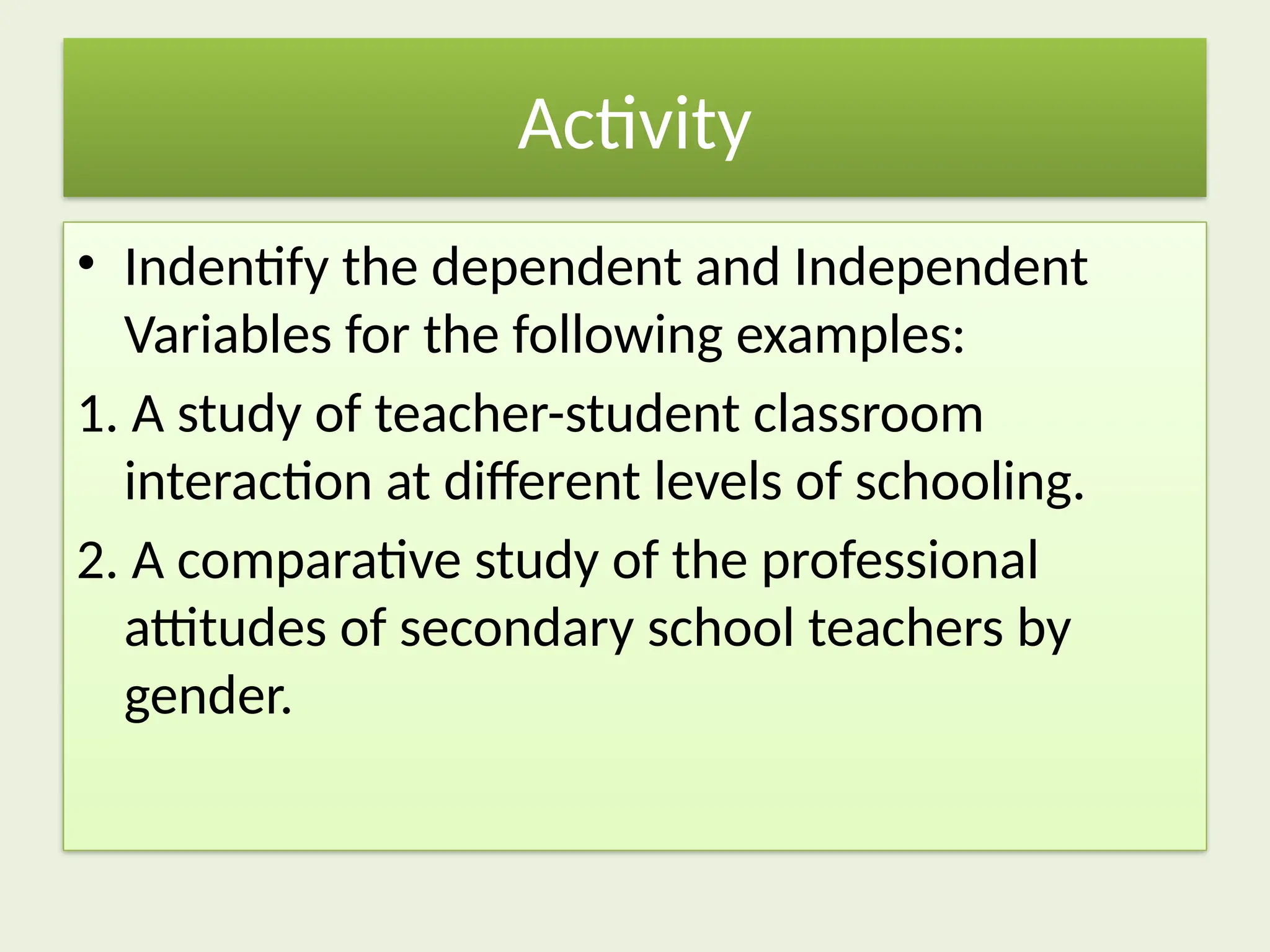 Activity
• Indentify the dependent and Independent
Variables for the following examples:
1. A study of teacher-student classroom
interaction at different levels of schooling.
2. A comparative study of the professional
attitudes of secondary school teachers by
gender.
 