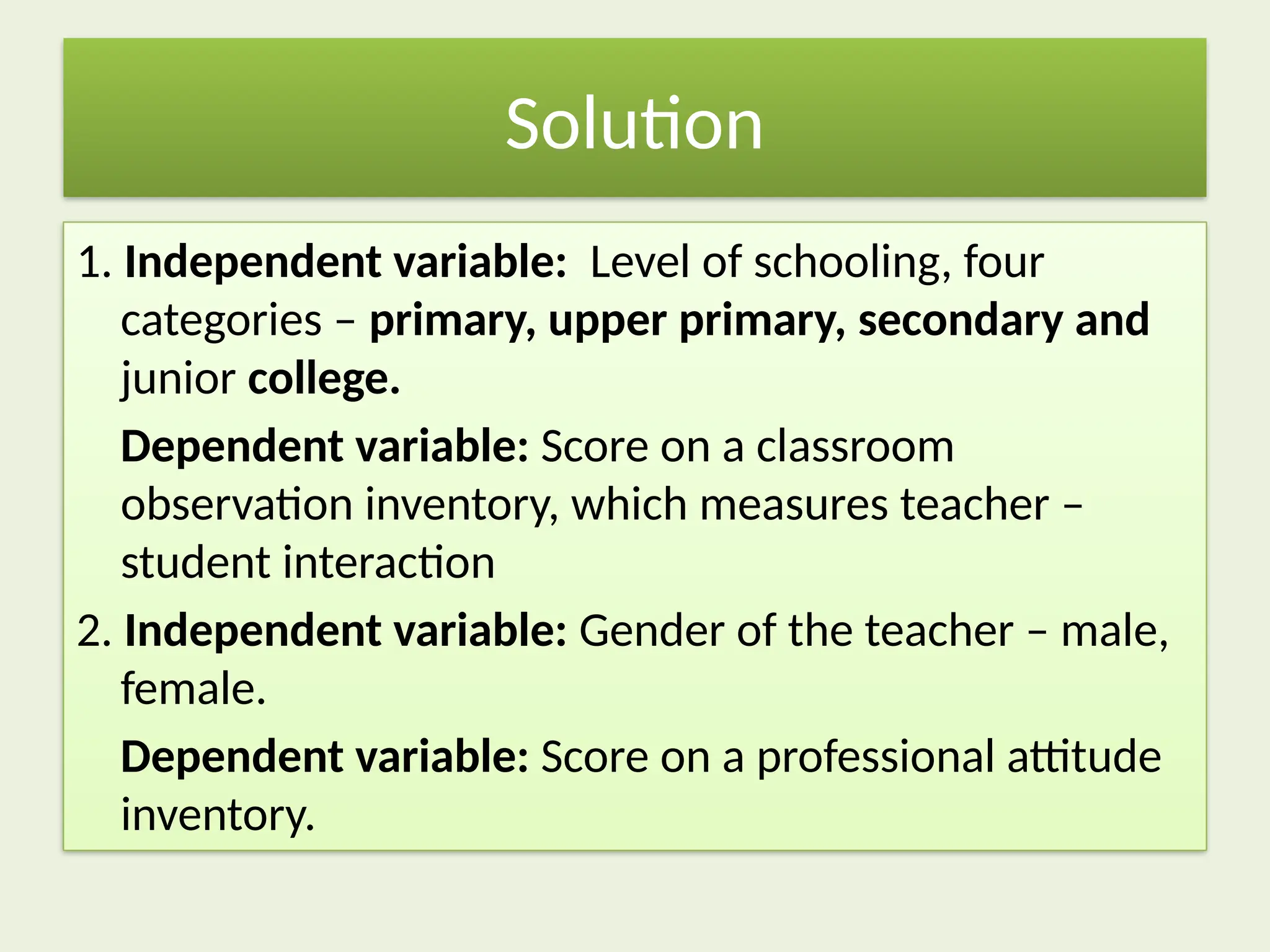 Solution
1. Independent variable: Level of schooling, four
categories – primary, upper primary, secondary and
junior college.
Dependent variable: Score on a classroom
observation inventory, which measures teacher –
student interaction
2. Independent variable: Gender of the teacher – male,
female.
Dependent variable: Score on a professional attitude
inventory.
 