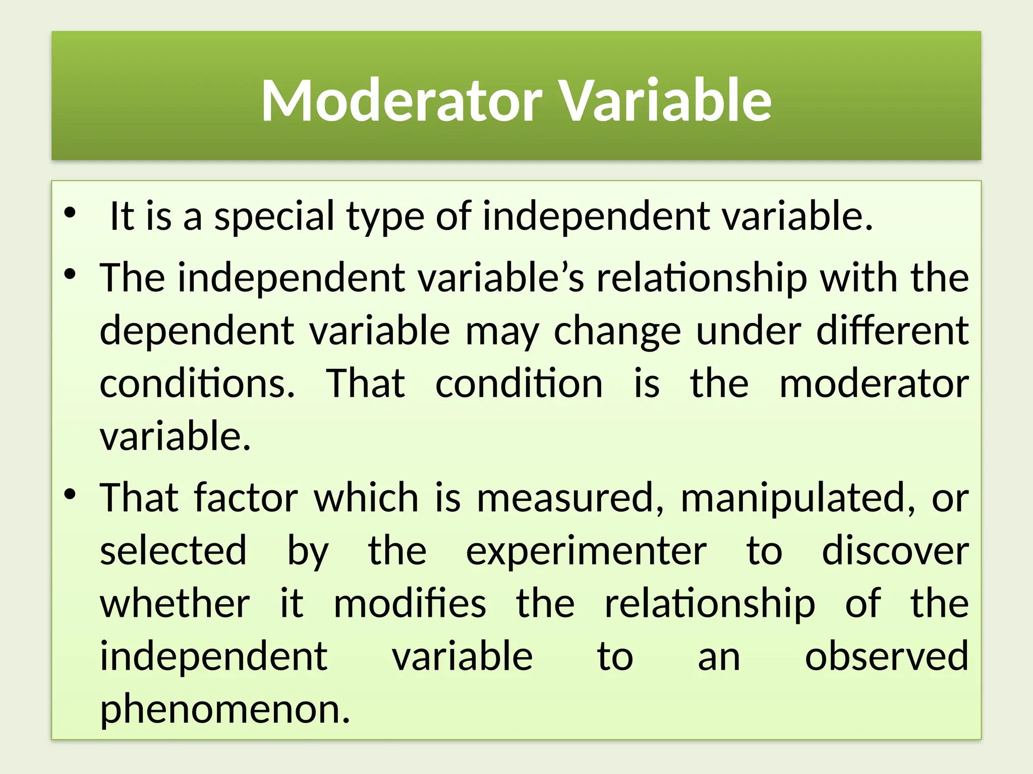 Moderator Variable
• It is a special type of independent variable.
• The independent variable’s relationship with the
dependent variable may change under different
conditions. That condition is the moderator
variable.
• That factor which is measured, manipulated, or
selected by the experimenter to discover
whether it modifies the relationship of the
independent variable to an observed
phenomenon.
 