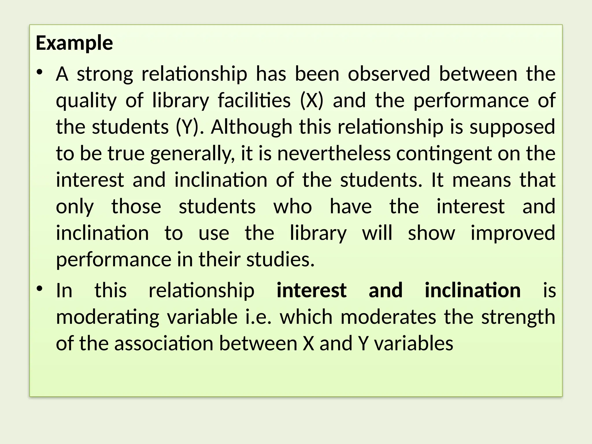 Example
• A strong relationship has been observed between the
quality of library facilities (X) and the performance of
the students (Y). Although this relationship is supposed
to be true generally, it is nevertheless contingent on the
interest and inclination of the students. It means that
only those students who have the interest and
inclination to use the library will show improved
performance in their studies.
• In this relationship interest and inclination is
moderating variable i.e. which moderates the strength
of the association between X and Y variables
 