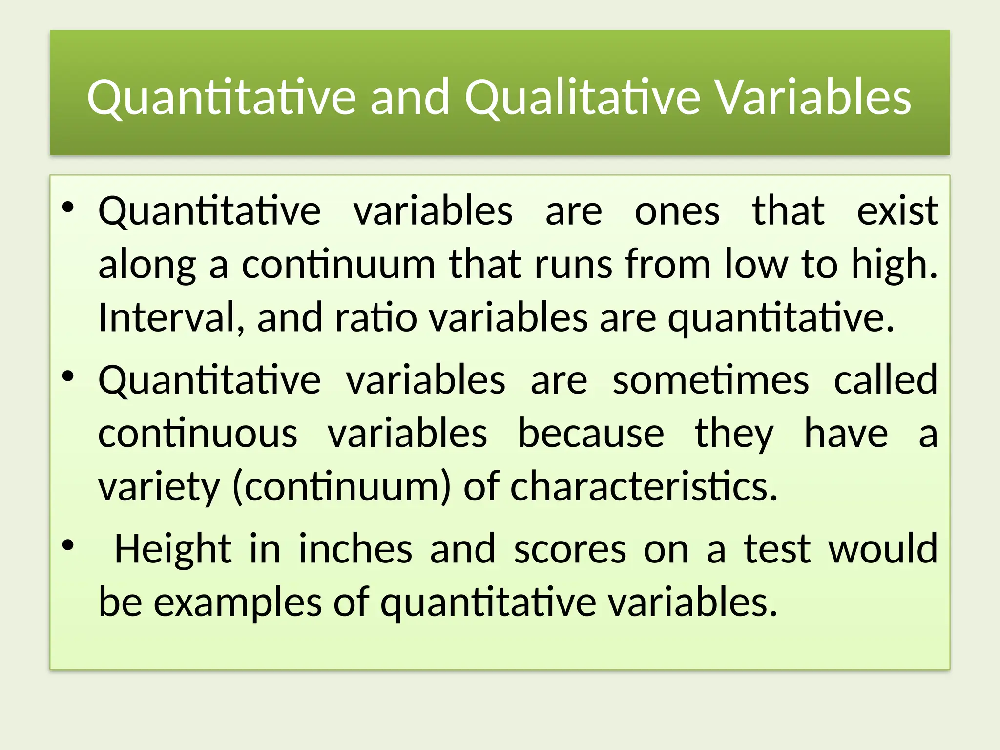 Quantitative and Qualitative Variables
• Quantitative variables are ones that exist
along a continuum that runs from low to high.
Interval, and ratio variables are quantitative.
• Quantitative variables are sometimes called
continuous variables because they have a
variety (continuum) of characteristics.
• Height in inches and scores on a test would
be examples of quantitative variables.
 