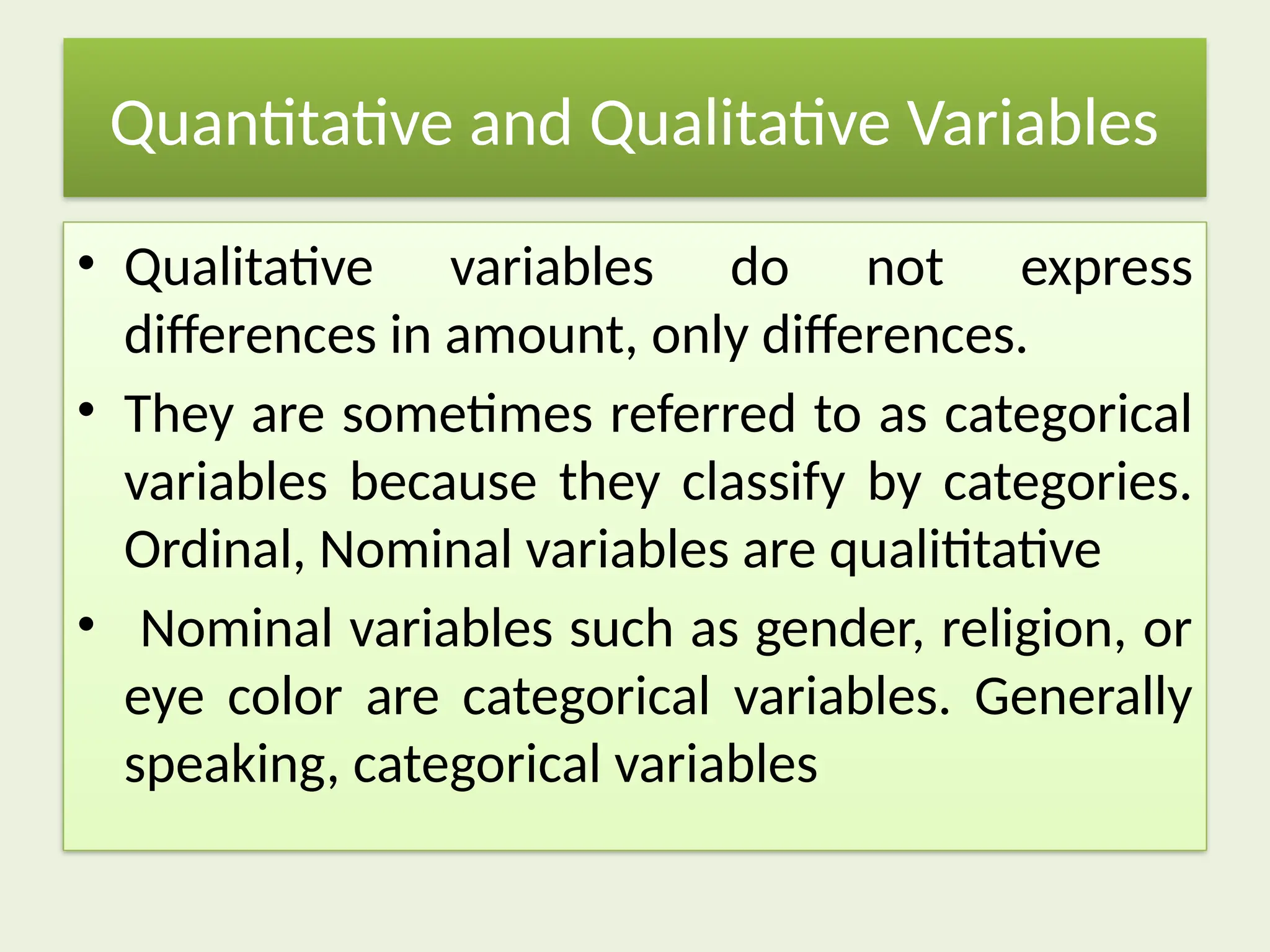 Quantitative and Qualitative Variables
• Qualitative variables do not express
differences in amount, only differences.
• They are sometimes referred to as categorical
variables because they classify by categories.
Ordinal, Nominal variables are qualititative
• Nominal variables such as gender, religion, or
eye color are categorical variables. Generally
speaking, categorical variables
 