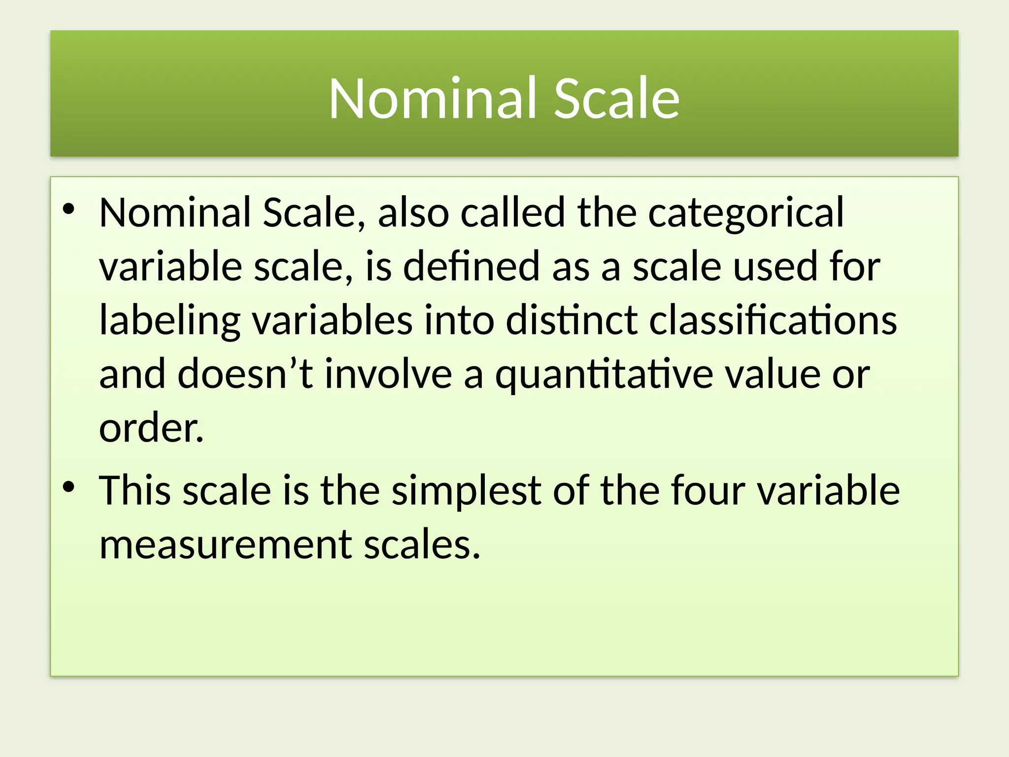 Nominal Scale
• Nominal Scale, also called the categorical
variable scale, is defined as a scale used for
labeling variables into distinct classifications
and doesn’t involve a quantitative value or
order.
• This scale is the simplest of the four variable
measurement scales.
 