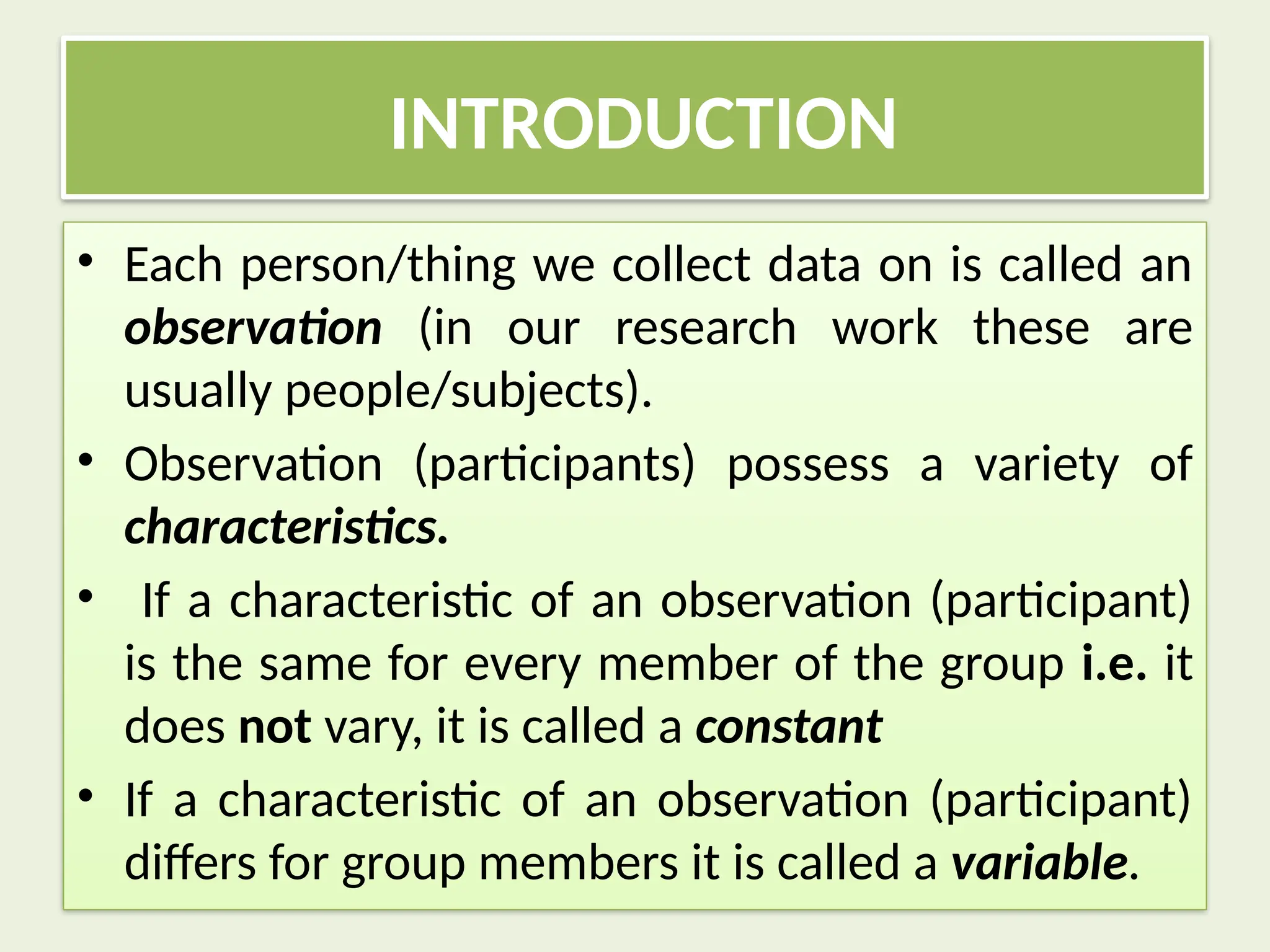 INTRODUCTION
• Each person/thing we collect data on is called an
observation (in our research work these are
usually people/subjects).
• Observation (participants) possess a variety of
characteristics.
• If a characteristic of an observation (participant)
is the same for every member of the group i.e. it
does not vary, it is called a constant
• If a characteristic of an observation (participant)
differs for group members it is called a variable.
 