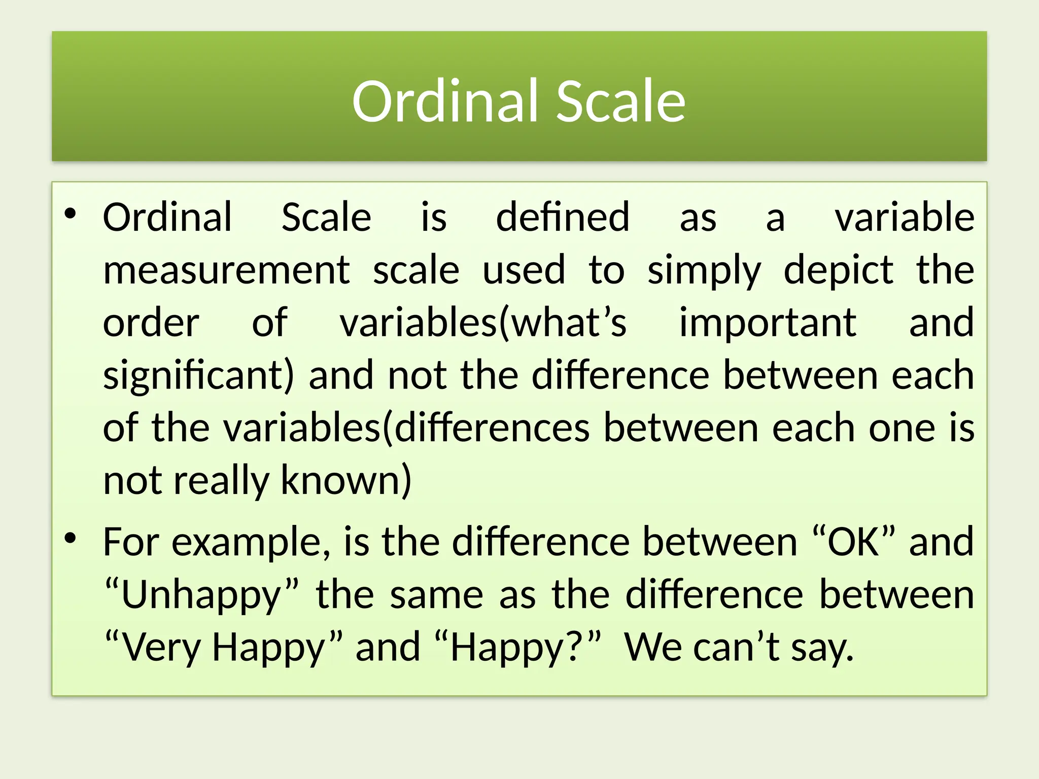 Ordinal Scale
• Ordinal Scale is defined as a variable
measurement scale used to simply depict the
order of variables(what’s important and
significant) and not the difference between each
of the variables(differences between each one is
not really known)
• For example, is the difference between “OK” and
“Unhappy” the same as the difference between
“Very Happy” and “Happy?” We can’t say.
 