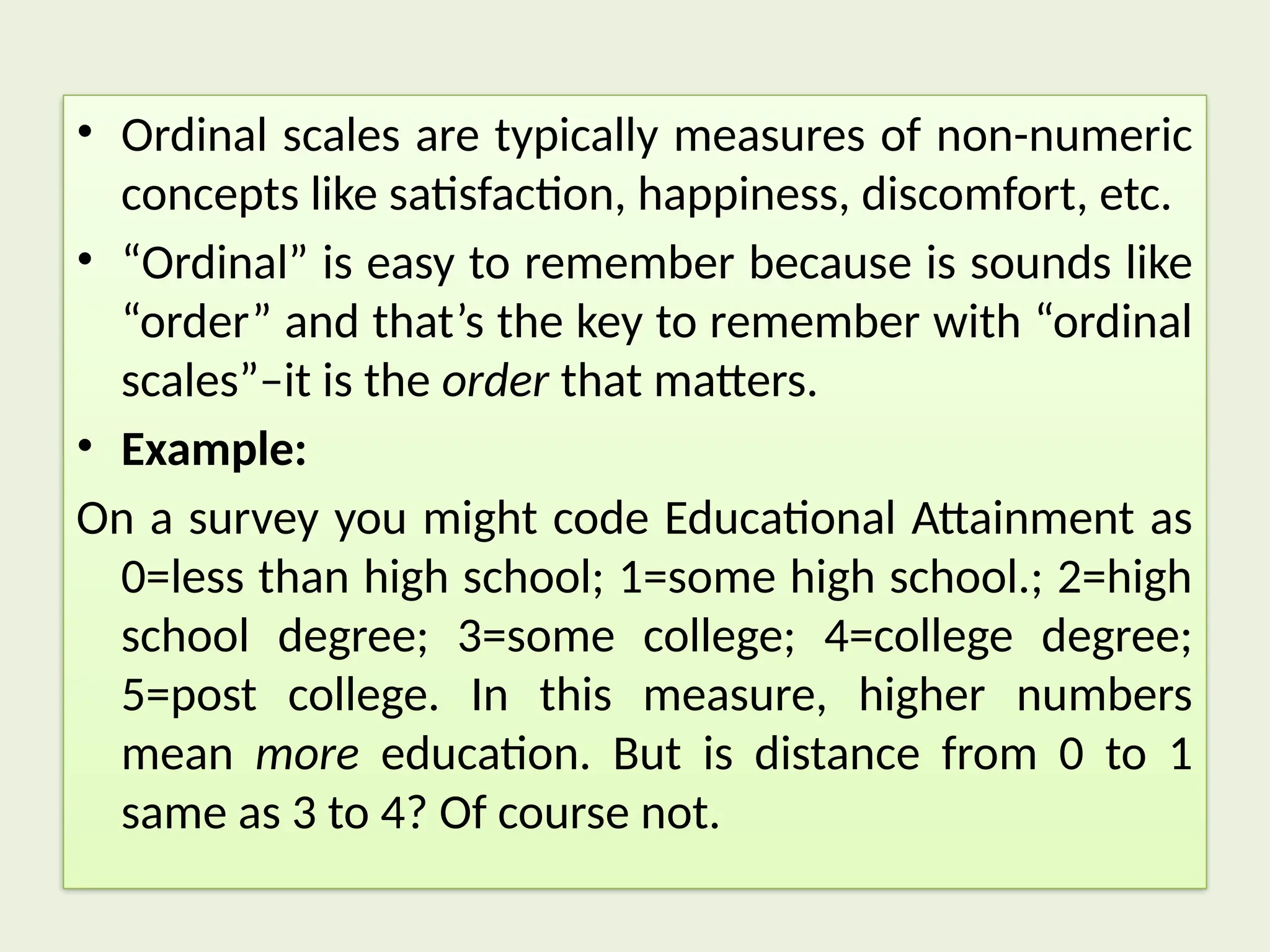 • Ordinal scales are typically measures of non-numeric
concepts like satisfaction, happiness, discomfort, etc.
• “Ordinal” is easy to remember because is sounds like
“order” and that’s the key to remember with “ordinal
scales”–it is the order that matters.
• Example:
On a survey you might code Educational Attainment as
0=less than high school; 1=some high school.; 2=high
school degree; 3=some college; 4=college degree;
5=post college. In this measure, higher numbers
mean more education. But is distance from 0 to 1
same as 3 to 4? Of course not.
 