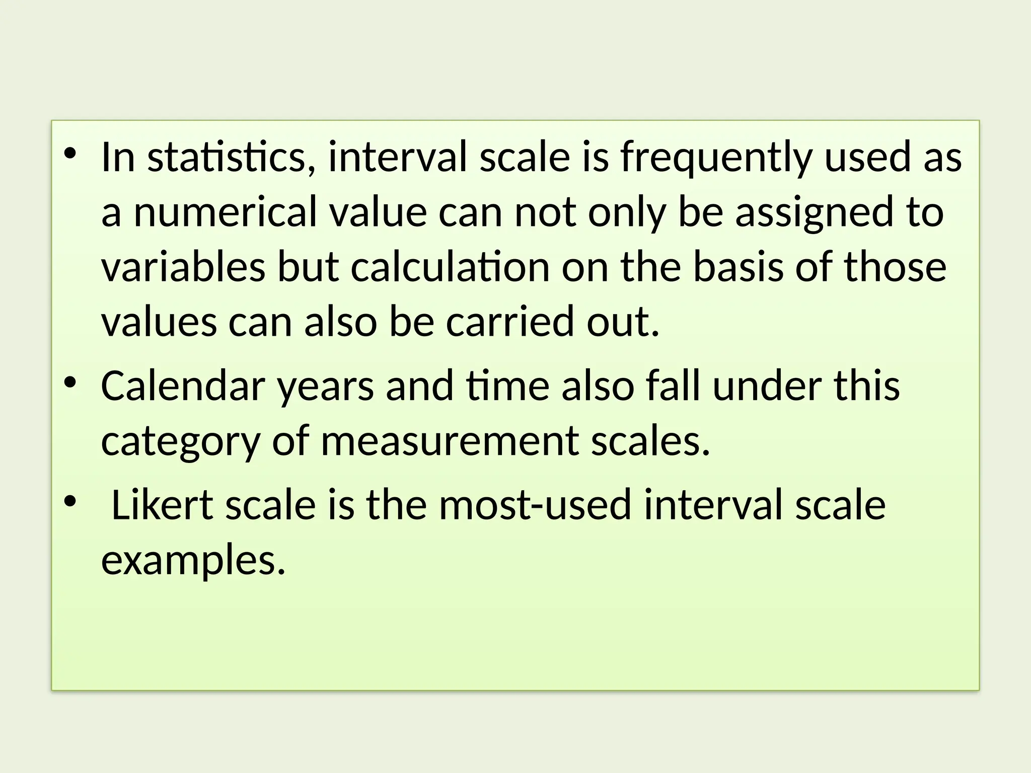 • In statistics, interval scale is frequently used as
a numerical value can not only be assigned to
variables but calculation on the basis of those
values can also be carried out.
• Calendar years and time also fall under this
category of measurement scales.
• Likert scale is the most-used interval scale
examples.
 