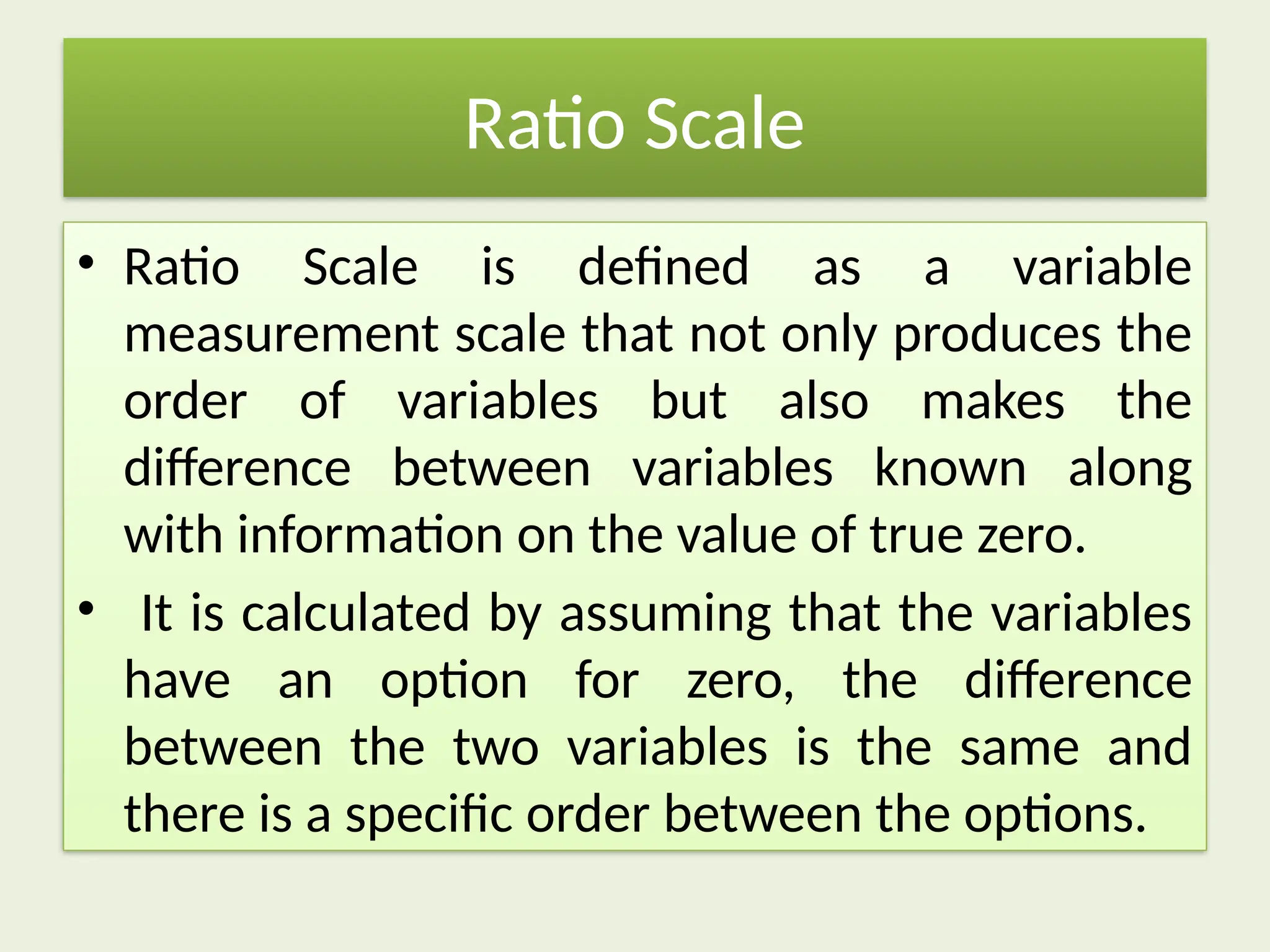 Ratio Scale
• Ratio Scale is defined as a variable
measurement scale that not only produces the
order of variables but also makes the
difference between variables known along
with information on the value of true zero.
• It is calculated by assuming that the variables
have an option for zero, the difference
between the two variables is the same and
there is a specific order between the options.
 