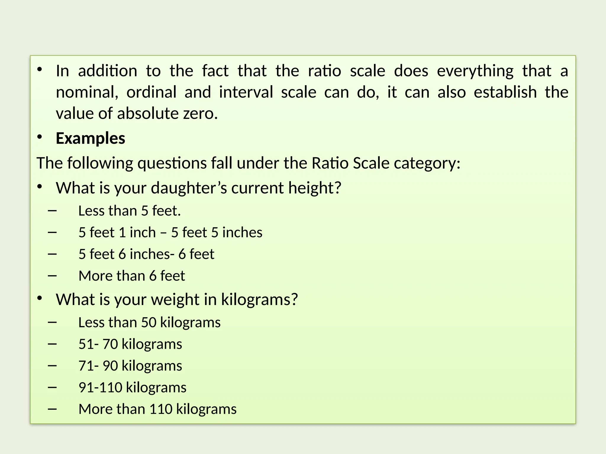 • In addition to the fact that the ratio scale does everything that a
nominal, ordinal and interval scale can do, it can also establish the
value of absolute zero.
• Examples
The following questions fall under the Ratio Scale category:
• What is your daughter’s current height?
– Less than 5 feet.
– 5 feet 1 inch – 5 feet 5 inches
– 5 feet 6 inches- 6 feet
– More than 6 feet
• What is your weight in kilograms?
– Less than 50 kilograms
– 51- 70 kilograms
– 71- 90 kilograms
– 91-110 kilograms
– More than 110 kilograms
 