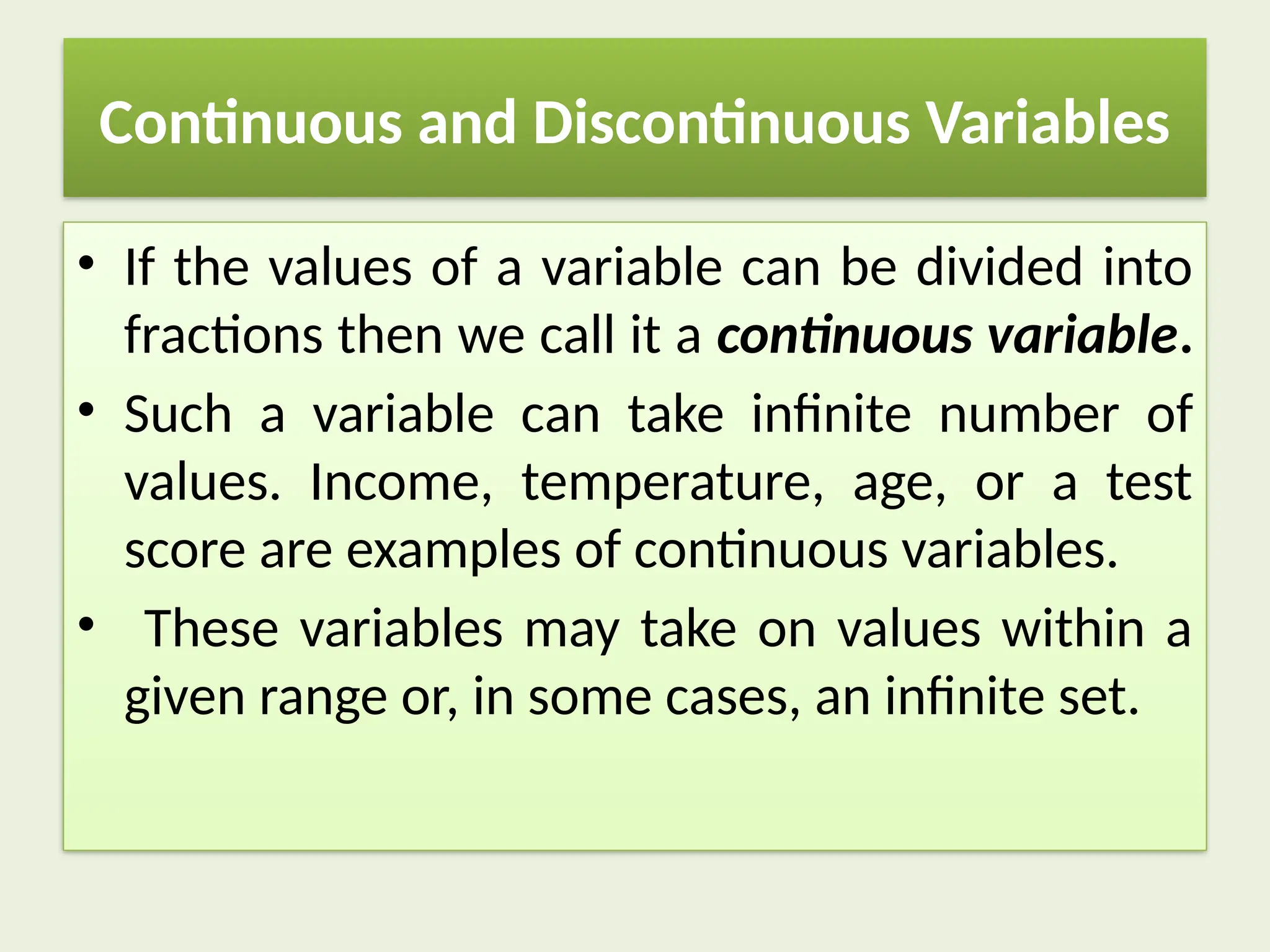 Continuous and Discontinuous Variables
• If the values of a variable can be divided into
fractions then we call it a continuous variable.
• Such a variable can take infinite number of
values. Income, temperature, age, or a test
score are examples of continuous variables.
• These variables may take on values within a
given range or, in some cases, an infinite set.
 