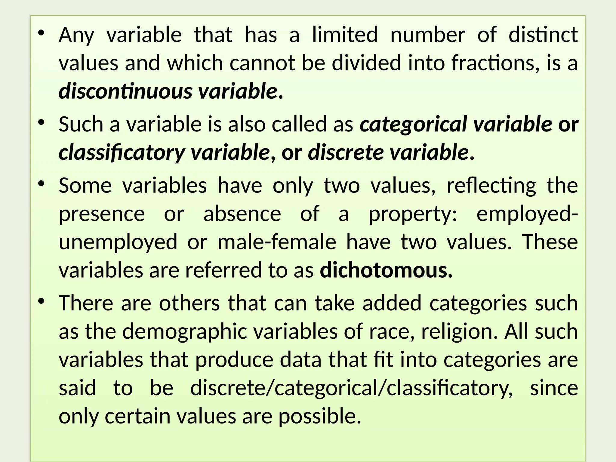 • Any variable that has a limited number of distinct
values and which cannot be divided into fractions, is a
discontinuous variable.
• Such a variable is also called as categorical variable or
classificatory variable, or discrete variable.
• Some variables have only two values, reflecting the
presence or absence of a property: employed-
unemployed or male-female have two values. These
variables are referred to as dichotomous.
• There are others that can take added categories such
as the demographic variables of race, religion. All such
variables that produce data that fit into categories are
said to be discrete/categorical/classificatory, since
only certain values are possible.
 