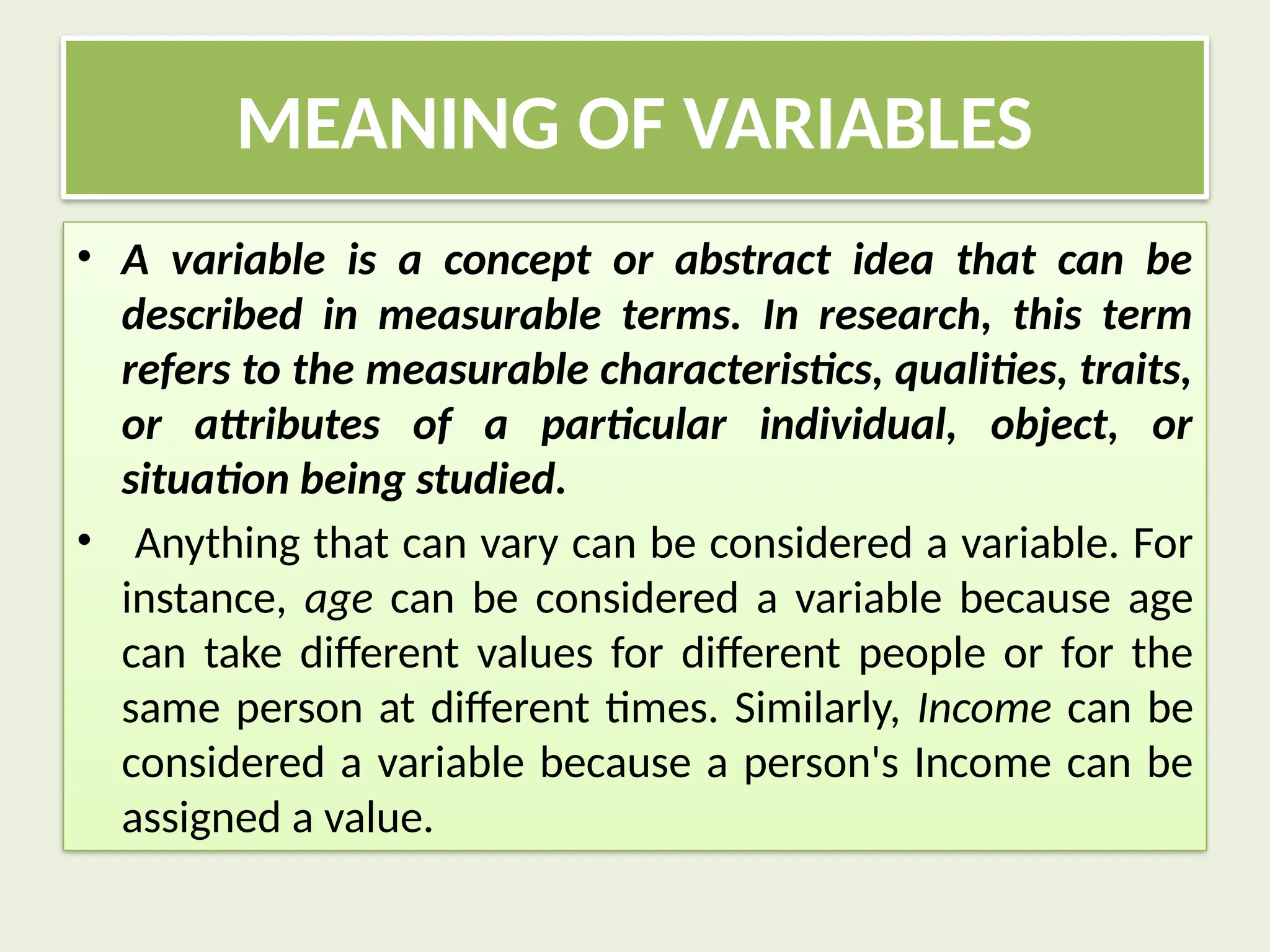MEANING OF VARIABLES
• A variable is a concept or abstract idea that can be
described in measurable terms. In research, this term
refers to the measurable characteristics, qualities, traits,
or attributes of a particular individual, object, or
situation being studied.
• Anything that can vary can be considered a variable. For
instance, age can be considered a variable because age
can take different values for different people or for the
same person at different times. Similarly, Income can be
considered a variable because a person's Income can be
assigned a value.
 