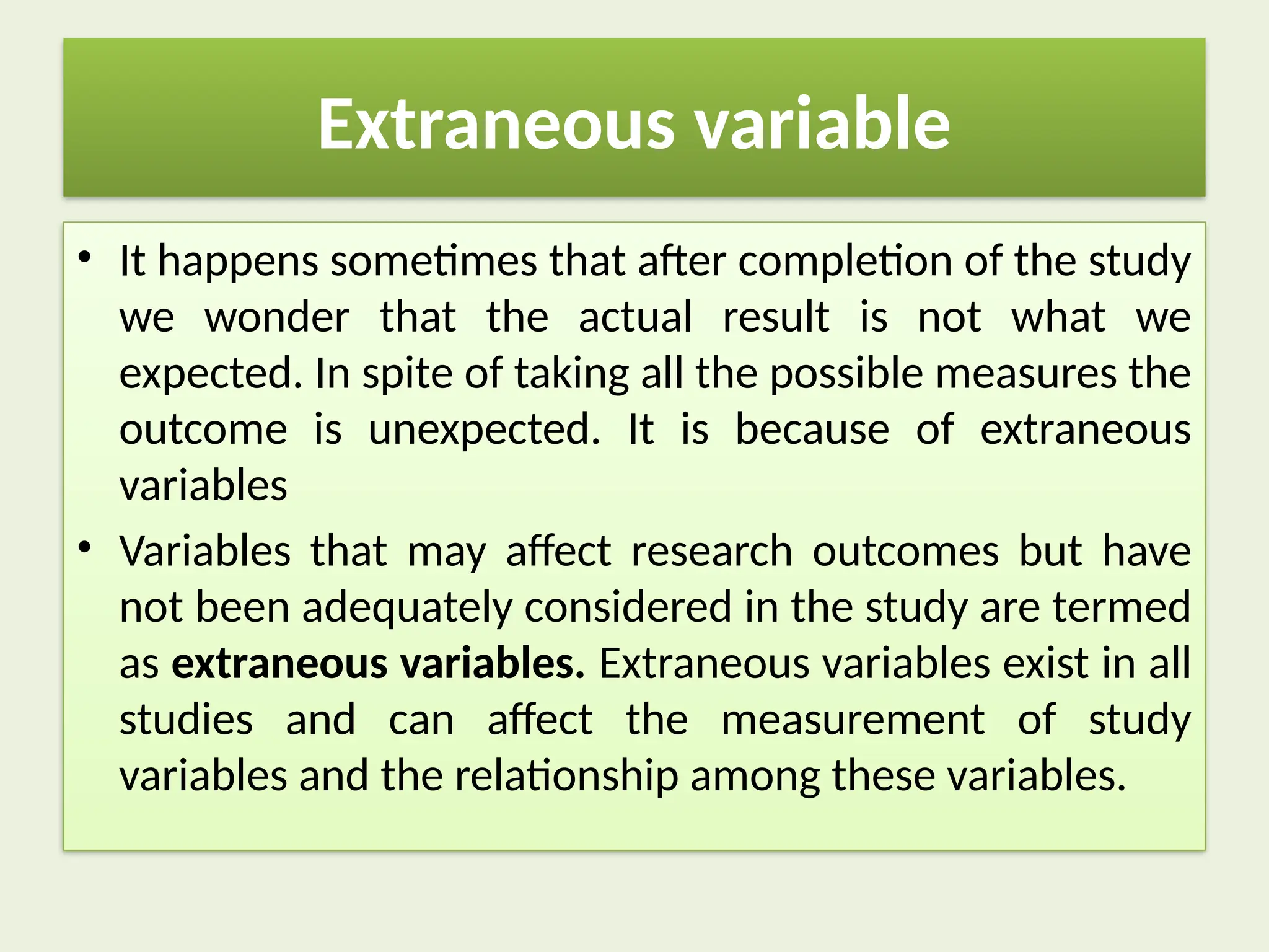 Extraneous variable
• It happens sometimes that after completion of the study
we wonder that the actual result is not what we
expected. In spite of taking all the possible measures the
outcome is unexpected. It is because of extraneous
variables
• Variables that may affect research outcomes but have
not been adequately considered in the study are termed
as extraneous variables. Extraneous variables exist in all
studies and can affect the measurement of study
variables and the relationship among these variables.
 