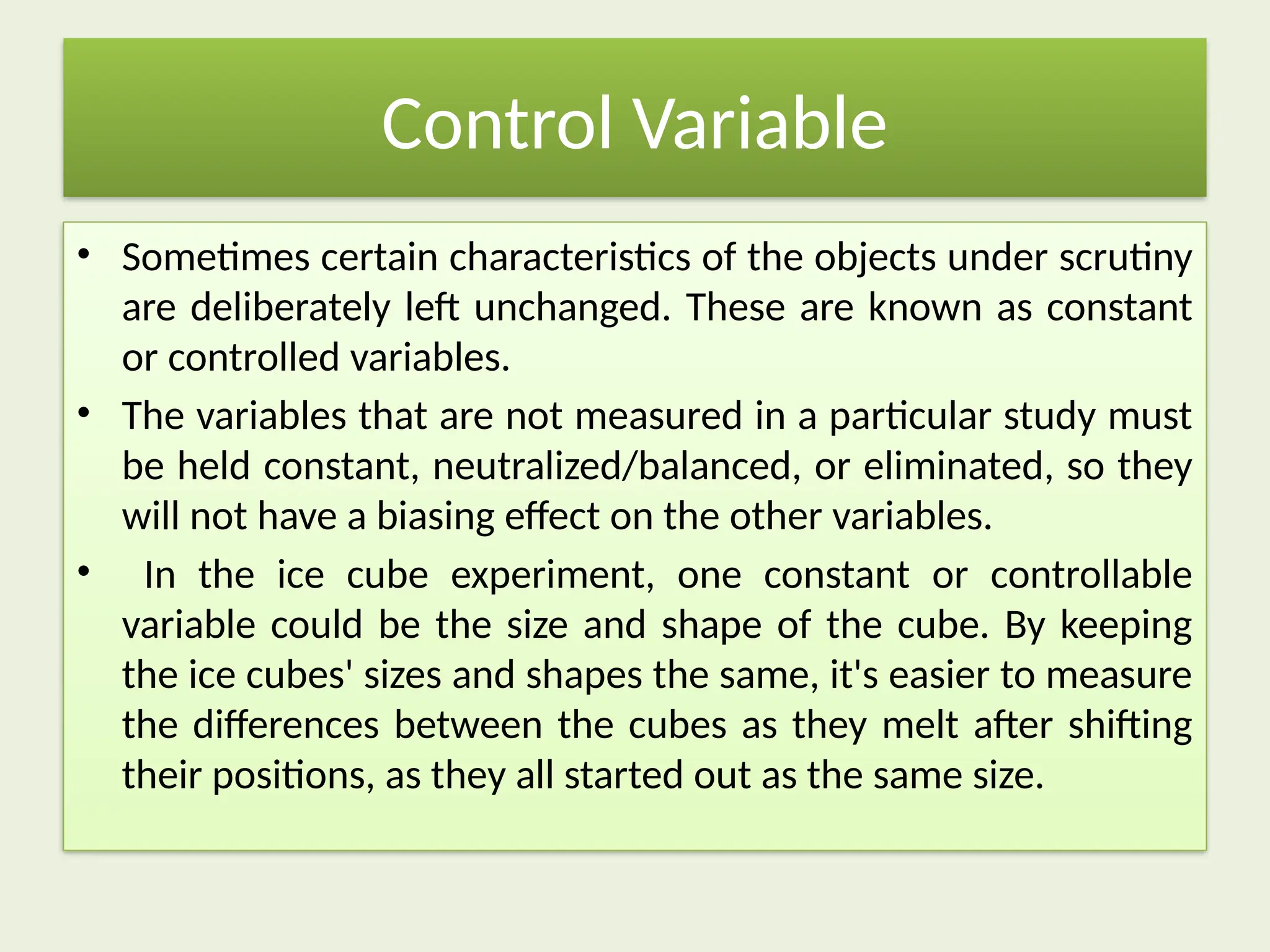 Control Variable
• Sometimes certain characteristics of the objects under scrutiny
are deliberately left unchanged. These are known as constant
or controlled variables.
• The variables that are not measured in a particular study must
be held constant, neutralized/balanced, or eliminated, so they
will not have a biasing effect on the other variables.
• In the ice cube experiment, one constant or controllable
variable could be the size and shape of the cube. By keeping
the ice cubes' sizes and shapes the same, it's easier to measure
the differences between the cubes as they melt after shifting
their positions, as they all started out as the same size.
 