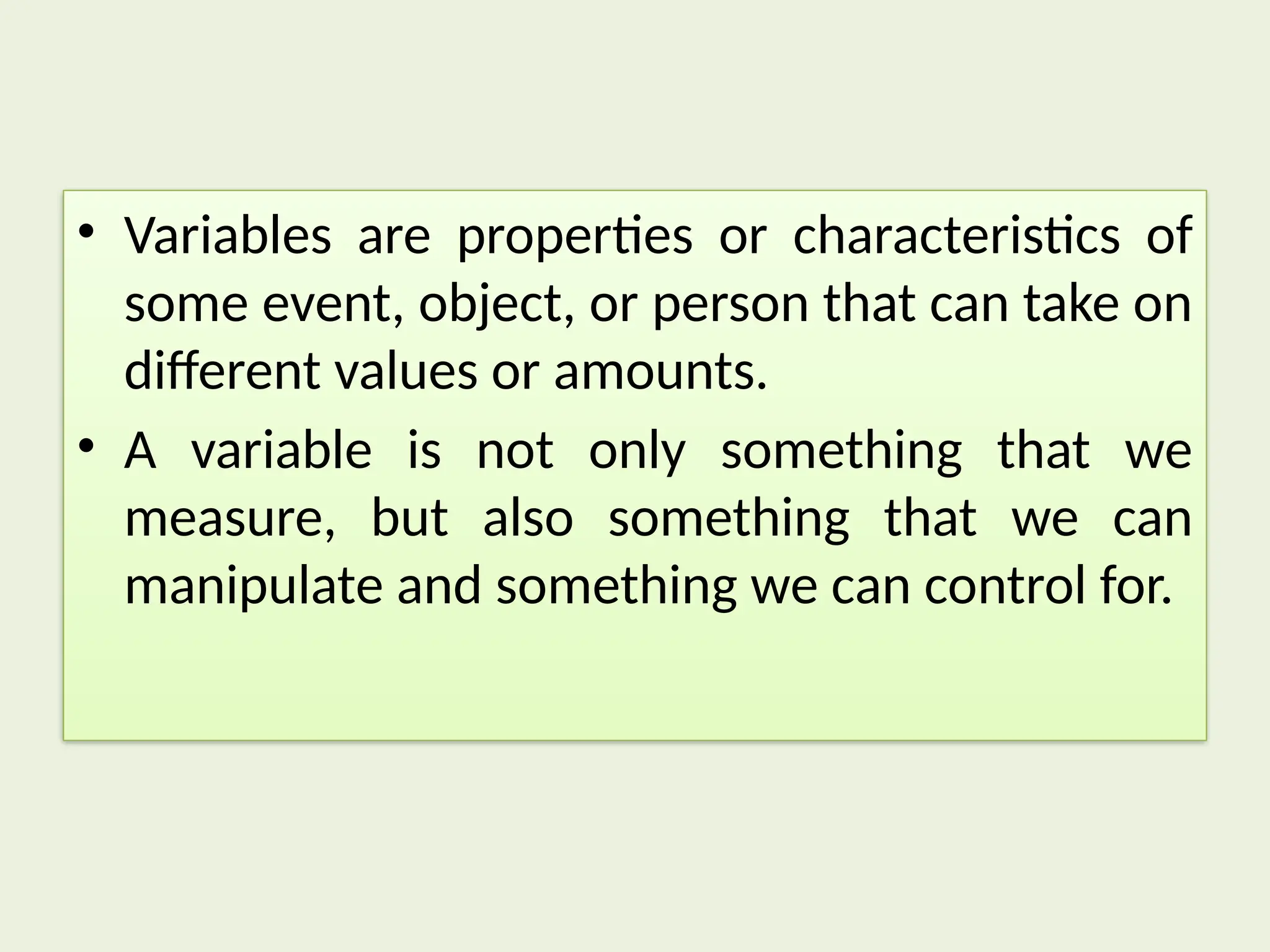 • Variables are properties or characteristics of
some event, object, or person that can take on
different values or amounts.
• A variable is not only something that we
measure, but also something that we can
manipulate and something we can control for.
 