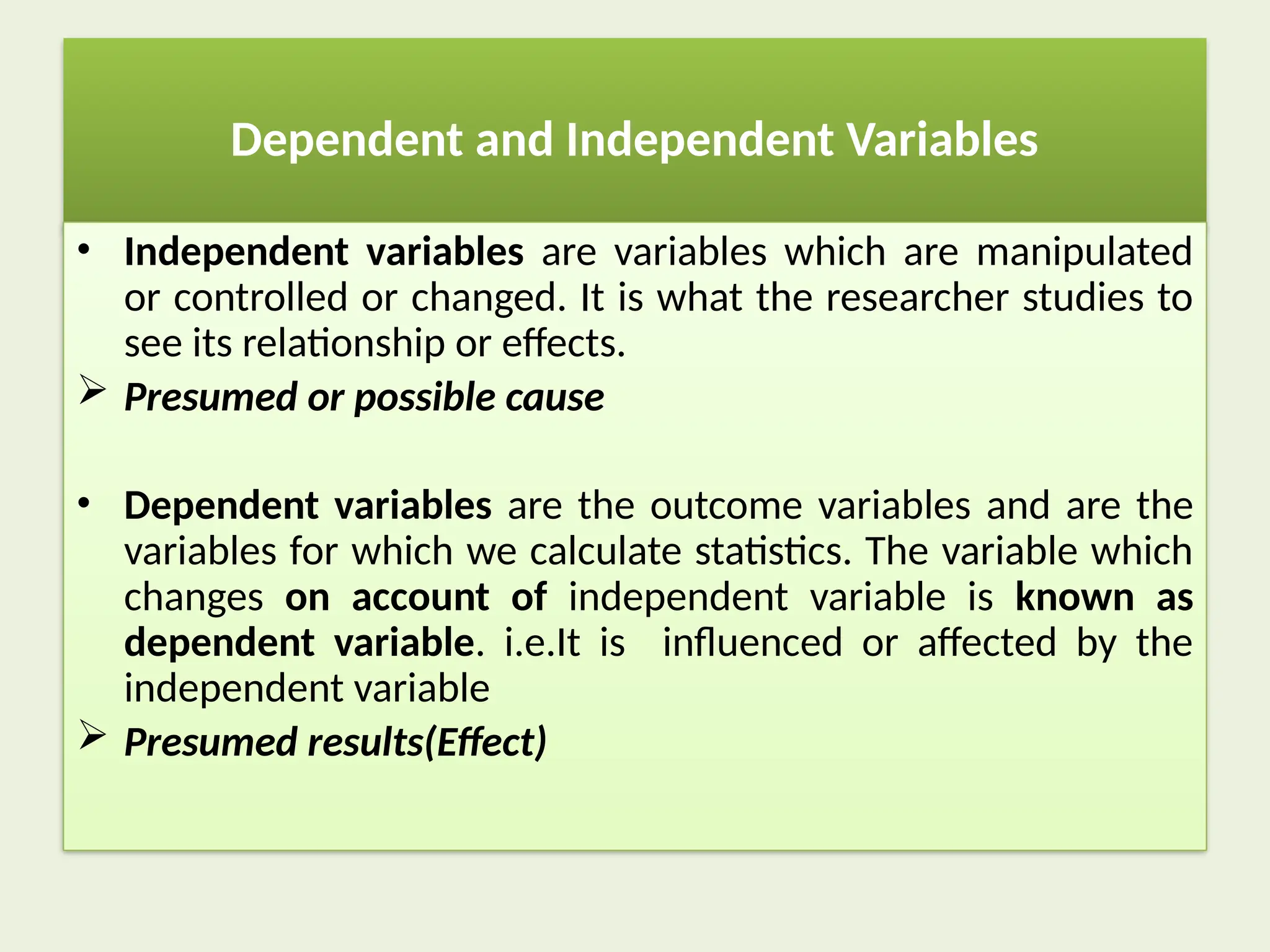 Dependent and Independent Variables
• Independent variables are variables which are manipulated
or controlled or changed. It is what the researcher studies to
see its relationship or effects.
 Presumed or possible cause
• Dependent variables are the outcome variables and are the
variables for which we calculate statistics. The variable which
changes on account of independent variable is known as
dependent variable. i.e.It is influenced or affected by the
independent variable
 Presumed results(Effect)
 
