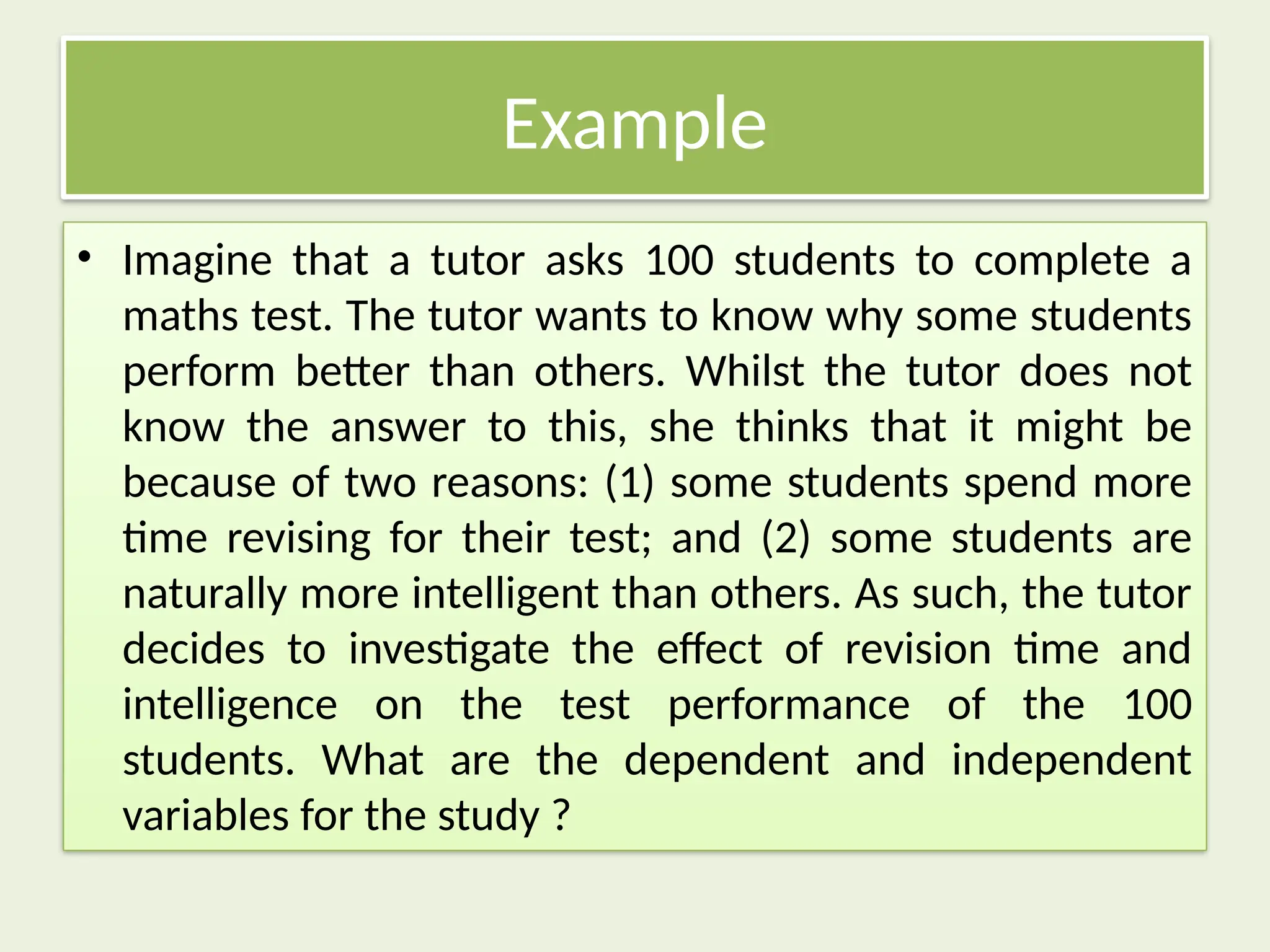 Example
• Imagine that a tutor asks 100 students to complete a
maths test. The tutor wants to know why some students
perform better than others. Whilst the tutor does not
know the answer to this, she thinks that it might be
because of two reasons: (1) some students spend more
time revising for their test; and (2) some students are
naturally more intelligent than others. As such, the tutor
decides to investigate the effect of revision time and
intelligence on the test performance of the 100
students. What are the dependent and independent
variables for the study ?
 